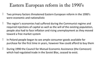 Eastern European reform in the 1990’s
 Two primary factors threatened Eastern European reform in the 1990’s
were economic and nationalistic
 The region’s economies had suffered during the Communist regime and
required injections of capital as well as the will of the existing population,
people also had to face inflation and rising unemployment as they moved
toward a free market system
 In Poland people began to see ample consumer goods available for
purchase for the first time in years, however few could afford to buy them
 During 1990 the Council for Mutual Economic Assistance (the Comecon)
which had regulated trade in the Soviet Bloc, ceased to exist.
 