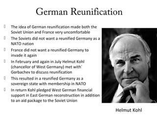 German Reunification
 The idea of German reunification made both the
Soviet Union and France very uncomfortable
 The Soviets did not want a reunified Germany as a
NATO nation
 France did not want a reunified Germany to
invade it again
 In February and again in July Helmut Kohl
(chancellor of West Germany) met with`
Gorbachev to discuss reunification
 This resulted in a reunified Germany as a
sovereign state with membership in NATO
 In return Kohl pledged West German financial
support in East German reconstruction in addition
to an aid package to the Soviet Union
Helmut Kohl
 