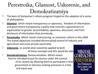 Perestroika, Glasnost, Uskorenie, and
Demokratizatsiya
 The basis of Gorbachev’s reform program hinged on the adoption of a series
of philosophies
 Glasnost- which meant transparency or openness, freedom of information
and government transparency a policy that commits a government or
organization to greater accountability, openness, discussion, and freer
disclosure of information than previously,
 Perestroika- Which meant restructuring or economic reform in the USSR
The stated objectives included decentralized control of industry and
agriculture and some private ownership.
 Uskorenie- or acceleration would be applied to both
of these concepts and this would be aided by
 Demokratizatsiya- Democratization. Which meant
that he intended to put his country under the control
of its citizens by allowing them to participate in their
government or decision-making processes in a free
and equal way
 