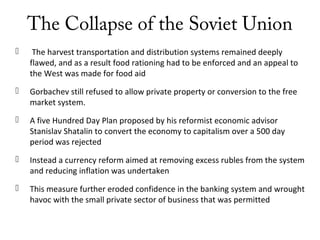 The Collapse of the Soviet Union
 The harvest transportation and distribution systems remained deeply
flawed, and as a result food rationing had to be enforced and an appeal to
the West was made for food aid
 Gorbachev still refused to allow private property or conversion to the free
market system.
 A five Hundred Day Plan proposed by his reformist economic advisor
Stanislav Shatalin to convert the economy to capitalism over a 500 day
period was rejected
 Instead a currency reform aimed at removing excess rubles from the system
and reducing inflation was undertaken
 This measure further eroded confidence in the banking system and wrought
havoc with the small private sector of business that was permitted
 