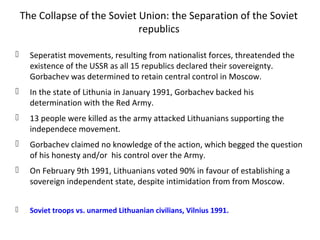 The Collapse of the Soviet Union: the Separation of the Soviet
republics
 Seperatist movements, resulting from nationalist forces, threatended the
existence of the USSR as all 15 republics declared their sovereignty.
Gorbachev was determined to retain central control in Moscow.
 In the state of Lithunia in January 1991, Gorbachev backed his
determination with the Red Army.
 13 people were killed as the army attacked Lithuanians supporting the
independece movement.
 Gorbachev claimed no knowledge of the action, which begged the question
of his honesty and/or his control over the Army.
 On February 9th 1991, Lithuanians voted 90% in favour of establishing a
sovereign independent state, despite intimidation from from Moscow.
 Soviet troops vs. unarmed Lithuanian civilians, Vilnius 1991.
 