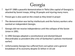 Georgia
 April 9th
1989 a peaceful demonstration in Tbilisi (the capital of Georgia) is
attacked by Soviet troops, killing 19 people and injuring many more.
 Poison gas is also used on the crowd as they kneel in prayer
 The demonstration was led by intellectuals and the factory workers who
wanted an independent Georgia.
 Georgia did not receive independence until the collapse of the Soviet
Union in 1991.
 In 1992 Georgia adopted a constitutional and elected Eduard
Shevardnadze as president (the critic of Gorbachev’s policies mentioned
earlier)
 Unfortunately Georgia has suffered from corruption and a general
breakdown of its economy despite $1 billion in US aid
 
