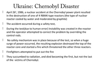 Ukraine: Chernobyl Disaster
 April 26th
, 1986, a nuclear accident at the Chernobyl power plant resulted
in the destruction of one of 4 RBMK-type reactors (the type of nuclear
reactor cooled by water and moderated by graphite)
 The accident occurred during a safety test,
 During the test(due to human error) Instability was created in the reactor
and the operator attempted to correct the problem by overriding the
control rods.
 No safety mechanism was in place because of the test, so when a huge
surge of power occurred, the resulting explosion destroyed the top of the
reactor core and started a fire which threatened the other three reactors.
 Firefighters attempted to put out the fire
 They succumbed to radiation, and died becoming the first, but not the last
of the victims of Chernobyl.
 
