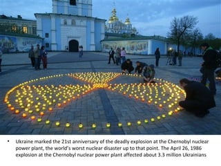 • Ukraine marked the 21st anniversary of the deadly explosion at the Chernobyl nuclear
power plant, the world’s worst nuclear disaster up to that point. The April 26, 1986
explosion at the Chernobyl nuclear power plant affected about 3.3 million Ukrainians
 