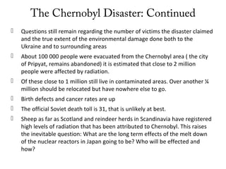 The Chernobyl Disaster: Continued
 Questions still remain regarding the number of victims the disaster claimed
and the true extent of the environmental damage done both to the
Ukraine and to surrounding areas
 About 100 000 people were evacuated from the Chernobyl area ( the city
of Pripyat, remains abandoned) it is estimated that close to 2 million
people were affected by radiation.
 Of these close to 1 million still live in contaminated areas. Over another ¼
million should be relocated but have nowhere else to go.
 Birth defects and cancer rates are up
 The official Soviet death toll is 31, that is unlikely at best.
 Sheep as far as Scotland and reindeer herds in Scandinavia have registered
high levels of radiation that has been attributed to Chernobyl. This raises
the inevitable question: What are the long term effects of the melt down
of the nuclear reactors in Japan going to be? Who will be effected and
how?
 