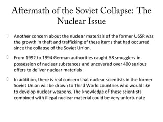 Aftermath of the Soviet Collapse: The
Nuclear Issue
 Another concern about the nuclear materials of the former USSR was
the growth in theft and trafficking of these items that had occurred
since the collapse of the Soviet Union.
 From 1992 to 1994 German authorities caught 58 smugglers in
possession of nuclear substances and uncovered over 400 serious
offers to deliver nuclear materials.
 In addition, there is real concern that nuclear scientists in the former
Soviet Union will be drawn to Third World countries who would like
to develop nuclear weapons. The knowledge of these scientists
combined with illegal nuclear material could be very unfortunate
 