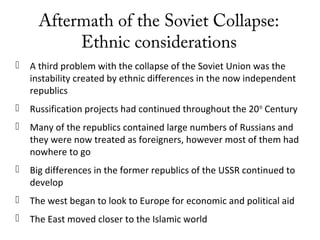 Aftermath of the Soviet Collapse:
Ethnic considerations
 A third problem with the collapse of the Soviet Union was the
instability created by ethnic differences in the now independent
republics
 Russification projects had continued throughout the 20th
Century
 Many of the republics contained large numbers of Russians and
they were now treated as foreigners, however most of them had
nowhere to go
 Big differences in the former republics of the USSR continued to
develop
 The west began to look to Europe for economic and political aid
 The East moved closer to the Islamic world
 