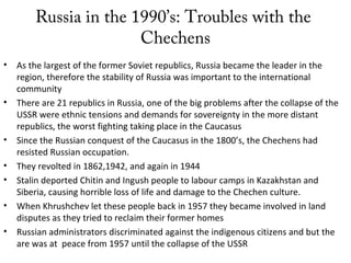 Russia in the 1990’s: Troubles with the
Chechens
• As the largest of the former Soviet republics, Russia became the leader in the
region, therefore the stability of Russia was important to the international
community
• There are 21 republics in Russia, one of the big problems after the collapse of the
USSR were ethnic tensions and demands for sovereignty in the more distant
republics, the worst fighting taking place in the Caucasus
• Since the Russian conquest of the Caucasus in the 1800’s, the Chechens had
resisted Russian occupation.
• They revolted in 1862,1942, and again in 1944
• Stalin deported Chitin and Ingush people to labour camps in Kazakhstan and
Siberia, causing horrible loss of life and damage to the Chechen culture.
• When Khrushchev let these people back in 1957 they became involved in land
disputes as they tried to reclaim their former homes
• Russian administrators discriminated against the indigenous citizens and but the
are was at peace from 1957 until the collapse of the USSR
 