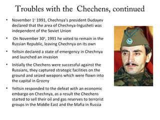 Troubles with the Chechens, continued
• November 1st
1991, Chechnya’s president Dudayev
declared that the area of Chechnya-Ingusheti was
independent of the Soviet Union
• On November 30th
, 1991 he voted to remain in the
Russian Republic, leaving Chechnya on its own
• Yeltsin declared a state of emergency in Chechnya
and launched an invasion
• Initially the Chechens were successful against the
Russians, they captured strategic facilities on the
ground and seized weapons which were flown into
the capital in Grozny
• Yeltsin responded to the defeat with an economic
embargo on Chechnya, as a result the Chechens
started to sell their oil and gas reserves to terrorist
groups in the Middle East and the Mafia in Russia
 