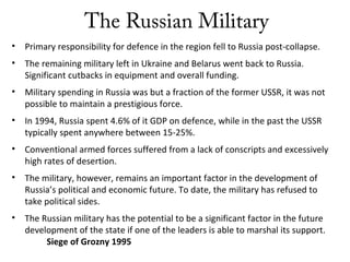 The Russian Military
• Primary responsibility for defence in the region fell to Russia post-collapse.
• The remaining military left in Ukraine and Belarus went back to Russia.
Significant cutbacks in equipment and overall funding.
• Military spending in Russia was but a fraction of the former USSR, it was not
possible to maintain a prestigious force.
• In 1994, Russia spent 4.6% of it GDP on defence, while in the past the USSR
typically spent anywhere between 15-25%.
• Conventional armed forces suffered from a lack of conscripts and excessively
high rates of desertion.
• The military, however, remains an important factor in the development of
Russia’s political and economic future. To date, the military has refused to
take political sides.
• The Russian military has the potential to be a significant factor in the future
development of the state if one of the leaders is able to marshal its support.
Siege of Grozny 1995
 