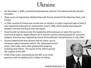 Ukraine
• On December 1st
1991, Leonid Kravchuk became Ukraine’s first democratically elected
president.
• Three issues of importance: Relationship with Russia, control of the Black Sea fleet, and
Crimea
• In 1954, control of Crimea was turned over to Ukraine. A rather important plot of land, it
was requested to become an autonomous area in 1994, which would solve disputes
between Ukraine and Russia over the region.
• Kravchuk did not demonstrate the leadership skills necessary to solve the country’s
economic problems. Hyperinflation set in and the country seemed poised for economic
collapse. Kravchuk was replaced by former Prime Minister Leonid Kuchma in July 1994.
• Kuchma determined that Ukraine had no choice but to
introduce radical economic reform. He advocated market
prices, free trade, and a mass privatization program
including land reform. The launch of the reform gained
the support of the IMF.
• $750 million were committed by the IMF as an initial
payment, with an additional $1.6 billion to follow.
Leonid Kravchuk 
 