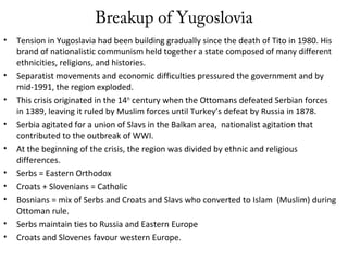 Breakup of Yugoslovia
• Tension in Yugoslavia had been building gradually since the death of Tito in 1980. His
brand of nationalistic communism held together a state composed of many different
ethnicities, religions, and histories.
• Separatist movements and economic difficulties pressured the government and by
mid-1991, the region exploded.
• This crisis originated in the 14th
century when the Ottomans defeated Serbian forces
in 1389, leaving it ruled by Muslim forces until Turkey’s defeat by Russia in 1878.
• Serbia agitated for a union of Slavs in the Balkan area, nationalist agitation that
contributed to the outbreak of WWI.
• At the beginning of the crisis, the region was divided by ethnic and religious
differences.
• Serbs = Eastern Orthodox
• Croats + Slovenians = Catholic
• Bosnians = mix of Serbs and Croats and Slavs who converted to Islam (Muslim) during
Ottoman rule.
• Serbs maintain ties to Russia and Eastern Europe
• Croats and Slovenes favour western Europe.
 