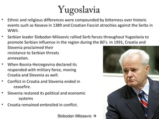 Yugoslavia
• Ethnic and religious differences were compounded by bitterness over historic
events such as Kosovo in 1389 and Croatian Fascist atrocities against the Serbs in
WWII.
• Serbian leader Slobodan Milosevic rallied Serb forces throughout Yugoslavia to
promote Serbian influence in the region during the 80’s. In 1991, Croatia and
Slovenia proclaimed their independence in
resistance to Serbian threats of
annexation.
• When Bosnia-Herzegovina declared its independence, Serbia
responded with military force, moving against
Croatia and Slovenia as well.
• Conflict in Croatia and Slovenia ended in
ceasefire.
• Slovenia restored its political and economic
systems
• Croatia remained embroiled in conflict.
Slobodan Milosevic 
 