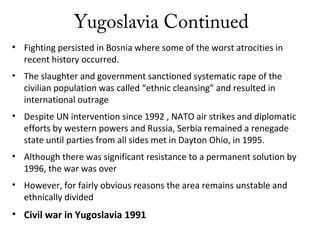 Yugoslavia Continued
• Fighting persisted in Bosnia where some of the worst atrocities in
recent history occurred.
• The slaughter and government sanctioned systematic rape of the
civilian population was called “ethnic cleansing” and resulted in
international outrage
• Despite UN intervention since 1992 , NATO air strikes and diplomatic
efforts by western powers and Russia, Serbia remained a renegade
state until parties from all sides met in Dayton Ohio, in 1995.
• Although there was significant resistance to a permanent solution by
1996, the war was over
• However, for fairly obvious reasons the area remains unstable and
ethnically divided
• Civil war in Yugoslavia 1991
 