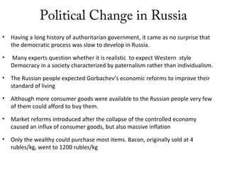 Political Change in Russia
• Having a long history of authoritarian government, it came as no surprise that
the democratic process was slow to develop in Russia.
• Many experts question whether it is realistic to expect Western style
Democracy in a society characterized by paternalism rather than individualism.
• The Russian people expected Gorbachev’s economic reforms to improve their
standard of living
• Although more consumer goods were available to the Russian people very few
of them could afford to buy them.
• Market reforms introduced after the collapse of the controlled economy
caused an influx of consumer goods, but also massive inflation
• Only the wealthy could purchase most items. Bacon, originally sold at 4
rubles/kg, went to 1200 rubles/kg
 