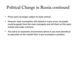 Political Change in Russia continued
• Prices were no longer subject to state control.
• However state monopolies still existed in many areas, so people
could by goods from the state monopoly and sell them on the open
market and make a fortune
• This led to an economic environment where it was more beneficial
to speculate on the market than it was to produce a product.
 
