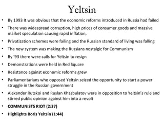 Yeltsin
• By 1993 It was obvious that the economic reforms introduced in Russia had failed
• There was widespread corruption, high prices of consumer goods and massive
market speculation causing rapid inflation,
• Privatization schemes were failing and the Russian standard of living was falling
• The new system was making the Russians nostalgic for Communism
• By ‘93 there were calls for Yeltsin to resign
• Demonstrations were held in Red Square
• Resistance against economic reforms grew
• Parliamentarians who opposed Yeltsin seized the opportunity to start a power
struggle in the Russian government
• Alexander Rutskoi and Ruslan Khasbulatov were in opposition to Yeltsin’s rule and
stirred public opinion against him into a revolt
• COMMUNISTS RIOT (2:37)
• Highlights Boris Yeltsin (1:44)
 