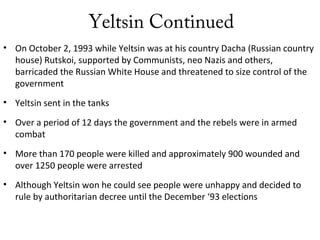 Yeltsin Continued
• On October 2, 1993 while Yeltsin was at his country Dacha (Russian country
house) Rutskoi, supported by Communists, neo Nazis and others,
barricaded the Russian White House and threatened to size control of the
government
• Yeltsin sent in the tanks
• Over a period of 12 days the government and the rebels were in armed
combat
• More than 170 people were killed and approximately 900 wounded and
over 1250 people were arrested
• Although Yeltsin won he could see people were unhappy and decided to
rule by authoritarian decree until the December ‘93 elections
 