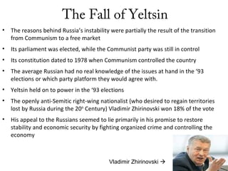 The Fall of Yeltsin
• The reasons behind Russia’s instability were partially the result of the transition
from Communism to a free market
• Its parliament was elected, while the Communist party was still in control
• Its constitution dated to 1978 when Communism controlled the country
• The average Russian had no real knowledge of the issues at hand in the ‘93
elections or which party platform they would agree with.
• Yeltsin held on to power in the ‘93 elections
• The openly anti-Semitic right-wing nationalist (who desired to regain territories
lost by Russia during the 20th
Century) Vladimir Zhirinovski won 18% of the vote
• His appeal to the Russians seemed to lie primarily in his promise to restore
stability and economic security by fighting organized crime and controlling the
economy
Vladimir Zhirinovski 
 