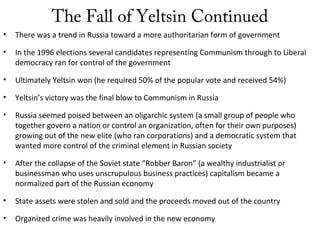 The Fall of Yeltsin Continued
• There was a trend in Russia toward a more authoritarian form of government
• In the 1996 elections several candidates representing Communism through to Liberal
democracy ran for control of the government
• Ultimately Yeltsin won (he required 50% of the popular vote and received 54%)
• Yeltsin’s victory was the final blow to Communism in Russia
• Russia seemed poised between an oligarchic system (a small group of people who
together govern a nation or control an organization, often for their own purposes)
growing out of the new elite (who ran corporations) and a democratic system that
wanted more control of the criminal element in Russian society
• After the collapse of the Soviet state “Robber Baron” (a wealthy industrialist or
businessman who uses unscrupulous business practices) capitalism became a
normalized part of the Russian economy
• State assets were stolen and sold and the proceeds moved out of the country
• Organized crime was heavily involved in the new economy
 