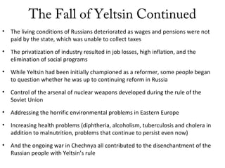 The Fall of Yeltsin Continued
• The living conditions of Russians deteriorated as wages and pensions were not
paid by the state, which was unable to collect taxes
• The privatization of industry resulted in job losses, high inflation, and the
elimination of social programs
• While Yeltsin had been initially championed as a reformer, some people began
to question whether he was up to continuing reform in Russia
• Control of the arsenal of nuclear weapons developed during the rule of the
Soviet Union
• Addressing the horrific environmental problems in Eastern Europe
• Increasing health problems (diphtheria, alcoholism, tuberculosis and cholera in
addition to malnutrition, problems that continue to persist even now)
• And the ongoing war in Chechnya all contributed to the disenchantment of the
Russian people with Yeltsin’s rule
 
