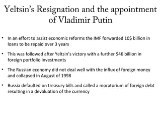 Yeltsin’s Resignation and the appointment
of Vladimir Putin
• In an effort to assist economic reforms the IMF forwarded 10$ billion in
loans to be repaid over 3 years
• This was followed after Yeltsin’s victory with a further $46 billion in
foreign portfolio investments
• The Russian economy did not deal well with the influx of foreign money
and collapsed in August of 1998
• Russia defaulted on treasury bills and called a moratorium of foreign debt
resulting in a devaluation of the currency
 