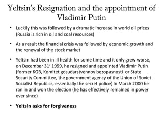 Yeltsin’s Resignation and the appointment of
Vladimir Putin
• Luckily this was followed by a dramatic increase in world oil prices
(Russia is rich in oil and coal resources)
• As a result the financial crisis was followed by economic growth and
the renewal of the stock market
• Yeltsin had been in ill health for some time and it only grew worse,
on December 31st
1999, he resigned and appointed Vladimir Putin
(former KGB, Komitet gosudarstvennoy bezopasnosti or State
Security Committee, the government agency of the Union of Soviet
Socialist Republics, essentially the secret police) In March 2000 he
ran in and won the election (he has effectively remained in power
ever since)
• Yeltsin asks for forgiveness
 