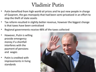 Vladimir Putin
• Putin benefited from high world oil prices and he put new people in charge
of Gazprom, the gas monopoly that had been semi-privatized in an effort to
stop the theft of state assets
• Tax reform resulted in slightly better revenue, however the biggest change
is that taxes have been centralized
• Regional governments receive 48% of the taxes collected
• However, Putin is willing to
provide emergency
money if a shortfall
interferes with the
payment of pensions
and wages
• Putin is credited with
improvements in living
standards
 