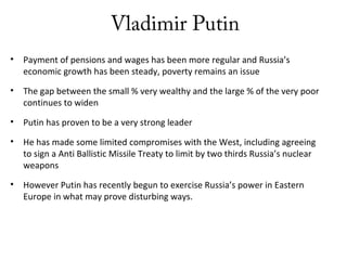 Vladimir Putin
• Payment of pensions and wages has been more regular and Russia’s
economic growth has been steady, poverty remains an issue
• The gap between the small % very wealthy and the large % of the very poor
continues to widen
• Putin has proven to be a very strong leader
• He has made some limited compromises with the West, including agreeing
to sign a Anti Ballistic Missile Treaty to limit by two thirds Russia’s nuclear
weapons
• However Putin has recently begun to exercise Russia’s power in Eastern
Europe in what may prove disturbing ways.
 