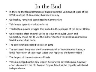In the End
• In the end the transformation of Russia from the Communist state of the
USSR to a type of democracy has been bumpy
• Gorbachev remained committed to Communism
• Yeltsin was open to market reforms
• This led to a power struggle that ended in the collapse of the Soviet Union
• One republic after another voted to leave the Soviet Union and
Gorbachev chose not to use the military to stop this exodus as previous
Soviet leaders had done.
• The Soviet Union ceased to exist in 1991
• The successor body was the Commonwealth of Independent States, a
loose federation of sovereign states that replaced the former USSR
• The largest of these states was Russia
• Yeltsin emerged as the new leader, he survived several coups, however
efforts to reunite the old Russian Empire failed as the republics declared
independence
 