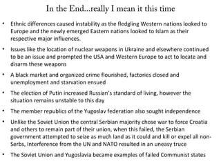 In the End...really I mean it this time
• Ethnic differences caused instability as the fledgling Western nations looked to
Europe and the newly emerged Eastern nations looked to Islam as their
respective major influences.
• Issues like the location of nuclear weapons in Ukraine and elsewhere continued
to be an issue and prompted the USA and Western Europe to act to locate and
disarm these weapons
• A black market and organized crime flourished, factories closed and
unemployment and starvation ensued
• The election of Putin increased Russian’s standard of living, however the
situation remains unstable to this day
• The member republics of the Yugoslav federation also sought independence
• Unlike the Soviet Union the central Serbian majority chose war to force Croatia
and others to remain part of their union, when this failed, the Serbian
government attempted to seize as much land as it could and kill or expel all non-
Serbs, Interference from the UN and NATO resulted in an uneasy truce
• The Soviet Union and Yugoslavia became examples of failed Communist states
 