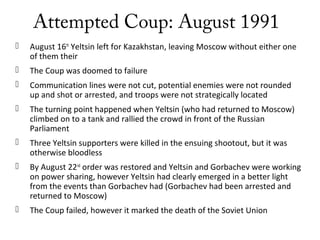 Attempted Coup: August 1991
 August 16th
Yeltsin left for Kazakhstan, leaving Moscow without either one
of them their
 The Coup was doomed to failure
 Communication lines were not cut, potential enemies were not rounded
up and shot or arrested, and troops were not strategically located
 The turning point happened when Yeltsin (who had returned to Moscow)
climbed on to a tank and rallied the crowd in front of the Russian
Parliament
 Three Yeltsin supporters were killed in the ensuing shootout, but it was
otherwise bloodless
 By August 22nd
order was restored and Yeltsin and Gorbachev were working
on power sharing, however Yeltsin had clearly emerged in a better light
from the events than Gorbachev had (Gorbachev had been arrested and
returned to Moscow)
 The Coup failed, however it marked the death of the Soviet Union
 