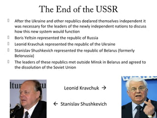 The End of the USSR
 After the Ukraine and other republics declared themselves independent it
was necessary for the leaders of the newly independent nations to discuss
how this new system would function
 Boris Yeltsin represented the republic of Russia
 Leonid Kravchuk represented the republic of the Ukraine
 Stanislav Shushkevich represented the republic of Belarus (formerly
Belorussia)
 The leaders of these republics met outside Minsk in Belarus and agreed to
the dissolution of the Soviet Union
Leonid Kravchuk 
 Stanislav Shushkevich
 