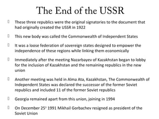 The End of the USSR
 These three republics were the original signatories to the document that
had originally created the USSR in 1922
 This new body was called the Commonwealth of Independent States
 It was a loose federation of sovereign states designed to empower the
independence of these regions while linking them economically
 Immediately after the meeting Nazarbayev of Kazakhstan began to lobby
for the inclusion of Kazakhstan and the remaining republics in the new
union
 Another meeting was held in Alma Ata, Kazakhstan, The Commonwealth of
Independent States was declared the successor of the former Soviet
republics and included 11 of the former Soviet republics
 Georgia remained apart from this union, joining in 1994
 On December 25th
1991 Mikhail Gorbachev resigned as president of the
Soviet Union
 