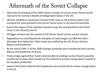 Aftermath of the Soviet Collapse
 Obviously the breakup of the USSR raised a number of serious issues. Russia would
represent the Common Wealth of Independent States in the UN
 Ukraine and Belarus would also maintain their seats as these three nations had
occupied the seats granted to the former Soviet Union in the General Assembly
 Russia (the largest of the republics) would occupy the seat granted to the Soviet
Union in the Security Council
 Of bigger concern was the control of the former Soviet Unions nuclear arsenal
 Negotiations to consolidated the stockpiles of nukes began, by 1994 the Start I
(Strategic Arms Reduction Talks) treaty was ratified by the US, Russia, Ukraine,
Belarus and Kazakhstan
 By the end of 1994 ½ of the 3300 strategic warheads were transferred from Ukraine,
Belarus and Kazakhstan to Russia
 Theses stages agreed that fissile material (able to undergo nuclear fission) would be
transferred to areas which would use the material at nuclear energy plants instead of
for weapons production
 Some of the fissile material from Kazakhstan was transferred to nuclear energy plants
in the US
 