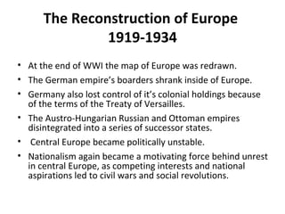 The Reconstruction of Europe
1919-1934
• At the end of WWI the map of Europe was redrawn.
• The German empire’s boarders shrank inside of Europe.
• Germany also lost control of it’s colonial holdings because
of the terms of the Treaty of Versailles.
• The Austro-Hungarian Russian and Ottoman empires
disintegrated into a series of successor states.
• Central Europe became politically unstable.
• Nationalism again became a motivating force behind unrest
in central Europe, as competing interests and national
aspirations led to civil wars and social revolutions.
 
