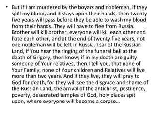 • But if I am murdered by the boyars and noblemen, if they
spill my blood, and it stays upon their hands, then twenty
five years will pass before they be able to wash my blood
from their hands. They will have to flee from Russia.
Brother will kill brother, everyone will kill each other and
hate each other, and at the end of twenty five years, not
one nobleman will be left in Russia. Tsar of the Russian
Land, if You hear the ringing of the funeral bell at the
death of Grigory, then know; if in my death are guilty
someone of Your relatives, then I tell you, that none of
Your Family, none of Your children and Relatives will live
more than two years. And if they live, they will pray to
God for death, for they will see the disgrace and shame of
the Russian Land, the arrival of the antichrist, pestilence,
poverty, desecrated temples of God, holy places spit
upon, where everyone will become a corpse…
 
