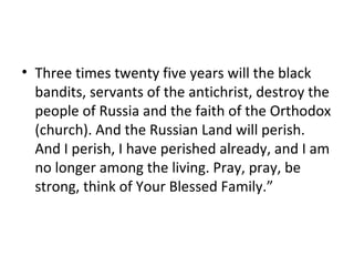 • Three times twenty five years will the black
bandits, servants of the antichrist, destroy the
people of Russia and the faith of the Orthodox
(church). And the Russian Land will perish.
And I perish, I have perished already, and I am
no longer among the living. Pray, pray, be
strong, think of Your Blessed Family.”
 