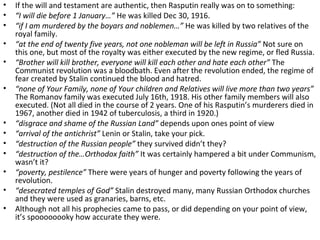 • If the will and testament are authentic, then Rasputin really was on to something:
• “I will die before 1 January…” He was killed Dec 30, 1916.
• “if I am murdered by the boyars and noblemen…” He was killed by two relatives of the
royal family.
• “at the end of twenty five years, not one nobleman will be left in Russia” Not sure on
this one, but most of the royalty was either executed by the new regime, or fled Russia.
• “Brother will kill brother, everyone will kill each other and hate each other” The
Communist revolution was a bloodbath. Even after the revolution ended, the regime of
fear created by Stalin continued the blood and hatred.
• “none of Your Family, none of Your children and Relatives will live more than two years”
The Romanov family was executed July 16th, 1918. His other family members will also
executed. (Not all died in the course of 2 years. One of his Rasputin’s murderers died in
1967, another died in 1942 of tuberculosis, a third in 1920.)
• “disgrace and shame of the Russian Land” depends upon ones point of view
• “arrival of the antichrist” Lenin or Stalin, take your pick.
• “destruction of the Russian people” they survived didn’t they?
• “destruction of the…Orthodox faith” It was certainly hampered a bit under Communism,
wasn’t it?
• “poverty, pestilence” There were years of hunger and poverty following the years of
revolution.
• “desecrated temples of God” Stalin destroyed many, many Russian Orthodox churches
and they were used as granaries, barns, etc.
• Although not all his prophecies came to pass, or did depending on your point of view,
it’s spoooooooky how accurate they were.
 