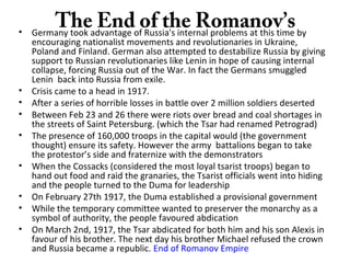 The End of the Romanov’s• Germany took advantage of Russia's internal problems at this time by
encouraging nationalist movements and revolutionaries in Ukraine,
Poland and Finland. German also attempted to destabilize Russia by giving
support to Russian revolutionaries like Lenin in hope of causing internal
collapse, forcing Russia out of the War. In fact the Germans smuggled
Lenin back into Russia from exile.
• Crisis came to a head in 1917.
• After a series of horrible losses in battle over 2 million soldiers deserted
• Between Feb 23 and 26 there were riots over bread and coal shortages in
the streets of Saint Petersburg. (which the Tsar had renamed Petrograd)
• The presence of 160,000 troops in the capital would (the government
thought) ensure its safety. However the army battalions began to take
the protestor’s side and fraternize with the demonstrators
• When the Cossacks (considered the most loyal tsarist troops) began to
hand out food and raid the granaries, the Tsarist officials went into hiding
and the people turned to the Duma for leadership
• On February 27th 1917, the Duma established a provisional government
• While the temporary committee wanted to preserver the monarchy as a
symbol of authority, the people favoured abdication
• On March 2nd, 1917, the Tsar abdicated for both him and his son Alexis in
favour of his brother. The next day his brother Michael refused the crown
and Russia became a republic. End of Romanov Empire
 