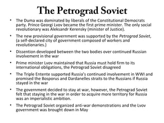 The Petrograd Soviet
• The Duma was dominated by liberals of the Constitutional Democrats
party. Prince Georgi Lvov became the first prime minister. The only social
revolutionary was Aleksandr Kerensky (minister of Justice).
• The new provisional government was supported by the Petrograd Soviet,
(a self-declared city of government composed of workers and
revolutionaries.)
• Dissention developed between the two bodies over continued Russian
involvement in the war
• Prime minister Lvov maintained that Russia must hold firm to its
international obligations, the Petrograd Soviet disagreed
• The Triple Entente supported Russia’s continued involvement in WWI and
promised the Bosporus and Dardanelles straits to the Russians if Russia
stayed in the war
• The government decided to stay at war, however, the Petrograd Soviet
felt that staying in the war in order to acquire more territory for Russia
was an imperialistic ambition.
• The Petrograd Soviet organized anti-war demonstrations and the Lvov
government was brought down in May
 