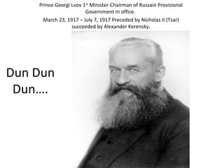 Dun Dun
Dun….
Prince Georgi Lvov 1st
Minister-Chairman of Russain Provisional
Government In office.
March 23, 1917 – July 7, 1917 Preceded by Nicholas II (Tsar)
succeeded by Alexander Kerensky.
 