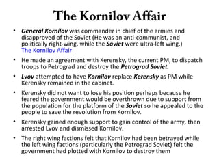 The Kornilov Affair
• General Kornilov was commander in chief of the armies and
disapproved of the Soviet (He was an anti-communist, and
politically right-wing, while the Soviet were ultra-left wing.)
The Kornilov Affair
• He made an agreement with Kerensky, the current PM, to dispatch
troops to Petrograd and destroy the Petrograd Soviet.
• Lvov attempted to have Kornilov replace Kerensky as PM while
Kerensky remained in the cabinet.
• Kerensky did not want to lose his position perhaps because he
feared the government would be overthrown due to support from
the population for the platform of the Soviet so he appealed to the
people to save the revolution from Kornilov.
• Kerensky gained enough support to gain control of the army, then
arrested Lvov and dismissed Kornilov.
• The right wing factions felt that Kornilov had been betrayed while
the left wing factions (particularly the Petrograd Soviet) felt the
government had plotted with Kornilov to destroy them
 