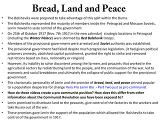 Bread, Land and Peace
• The Bolsheviks were prepared to take advantage of this split within the Duma.
• The Bolsheviks represented the majority of members inside the Petrograd and Moscow Soviets,
Lenin moved to seize control of the government
• On 25th of October 1917 (Nov. 7th 1917,in the new calendar) strategic locations in Petrograd
(including the Winter Palace) were stormed by Red Bolshevik troops.
• Members of the provisional government were arrested and Soviet authority was established.
• The provisional government had failed despite much progressive legislation. (it had given political
prisoners amnesty, abolished capital punishment, granted the right to strike and removed
restrictions based on class, nationality or religion)
• However, its inability to solve discontent among the farmers and peasants that worked in the
agricultural sectors by redistributing land to the people, and the continuation of the war, led to
economic and social breakdown and ultimately the collapse of public support for the provisional
government.
• The charismatic personality of Lenin and the promise of bread, land, and peace proved popular
to a population desperate for change Very Pro Lenin Bio - Part Two just as pro communist
• How do these videos create a pro communist position? How does this differ from other
information about the Communist Revolution you have been exposed to?
• Lenin promised to distribute land to the peasants, give control of the factories to the workers and
take Russia out of the war.
• These promises gave Lenin the support of the population which allowed the Bolsheviks to take
control of the government in 1917.
 