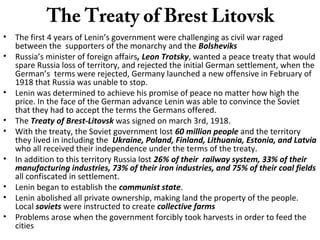 The Treaty of Brest Litovsk
• The first 4 years of Lenin’s government were challenging as civil war raged
between the supporters of the monarchy and the Bolsheviks
• Russia’s minister of foreign affairs, Leon Trotsky, wanted a peace treaty that would
spare Russia loss of territory, and rejected the initial German settlement, when the
German’s terms were rejected, Germany launched a new offensive in February of
1918 that Russia was unable to stop.
• Lenin was determined to achieve his promise of peace no matter how high the
price. In the face of the German advance Lenin was able to convince the Soviet
that they had to accept the terms the Germans offered.
• The Treaty of Brest-Litovsk was signed on march 3rd, 1918.
• With the treaty, the Soviet government lost 60 million people and the territory
they lived in including the Ukraine, Poland, Finland, Lithuania, Estonia, and Latvia
who all received their independence under the terms of the treaty.
• In addition to this territory Russia lost 26% of their railway system, 33% of their
manufacturing industries, 73% of their iron industries, and 75% of their coal fields
all confiscated in settlement.
• Lenin began to establish the communist state.
• Lenin abolished all private ownership, making land the property of the people.
Local soviets were instructed to create collective farms
• Problems arose when the government forcibly took harvests in order to feed the
cities
 
