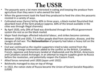 The USSR
• The peasants were a lot more interested in eating and keeping the produce from
agriculture than they were in who owned the land
• When the government took the food they produced to feed the cities the peasants
resisted in a variety of ways.
• Cultivated areas (farms) fell by 40% in three years, a black market flourished that
absorbed most of the farm produce (approx. 60% of the bread available in the
cities was through illegal channels)
• By April 1920, only 29% of food was distributed through the official government
system the rest as on the black market
• Major food shortages affected industrial labour, and strikes became common.
• Between 1918 and 1920, 7.5 million people died from starvation, disease, and the
ravages of civil war. The Nationalization of property had taken a heavy toll on the
Russian people.
• Civil war continued as the royalist supporters tried to take control from the
Bolsheviks; Foreign intervention added to the conflict as the British, Canadians,
French, Japanese and Americans landed at Vladivostok and the British, Americans
and Canadians seized Archangel, in an attempt to require supplies given to Russia
before the revolution, and potentially reopen the Eastern Front.
• Allied forces remained until 1920 (Japan until 1922)
• Bolsheviks managed to stay on top of things
• In 1922, the nation state of Russia became the Union of Soviet Socialist Republics
(USSR)
 