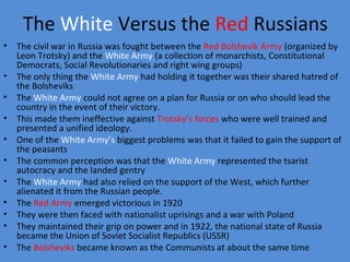 The White Versus the Red Russians
• The civil war in Russia was fought between the Red Bolshevik Army (organized by
Leon Trotsky) and the White Army (a collection of monarchists, Constitutional
Democrats, Social Revolutionaries and right wing groups)
• The only thing the White Army had holding it together was their shared hatred of
the Bolsheviks
• The White Army could not agree on a plan for Russia or on who should lead the
country in the event of their victory.
• This made them ineffective against Trotsky’s forces who were well trained and
presented a unified ideology.
• One of the White Army’s biggest problems was that it failed to gain the support of
the peasants
• The common perception was that the White Army represented the tsarist
autocracy and the landed gentry
• The White Army had also relied on the support of the West, which further
alienated it from the Russian people.
• The Red Army emerged victorious in 1920
• They were then faced with nationalist uprisings and a war with Poland
• They maintained their grip on power and in 1922, the national state of Russia
became the Union of Soviet Socialist Republics (USSR)
• The Bolsheviks became known as the Communists at about the same time
 