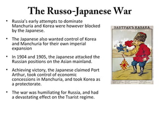 The Russo-Japanese War
• Russia’s early attempts to dominate
Manchuria and Korea were however blocked
by the Japanese.
• The Japanese also wanted control of Korea
and Manchuria for their own imperial
expansion
• In 1904 and 1905, the Japanese attacked the
Russian positions on the Asian mainland.
• Achieving victory, the Japanese claimed Port
Arthur, took control of economic
concessions in Manchuria, and took Korea as
a protectorate.
• The war was humiliating for Russia, and had
a devastating effect on the Tsarist regime.
 