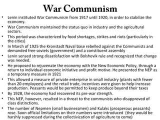 War Communism
• Lenin instituted War Communism from 1917 until 1920, in order to stabilize the
economy.
• War Communism maintained the status quo in industry and the agricultural
sectors.
• This period was characterized by food shortages, strikes and riots (particularly in
the cities)
• In March of 1925 the Kronstadt Naval base rebelled against the Communists and
demanded free soviets (government) and a constituent assembly
• Lenin sensed strong dissatisfaction with Bolshevik rule and recognized that change
was needed.
• He proposed to rejuvenate the economy with the New Economic Policy, through a
return to individual economic initiative and profit motive. He presented the NEP as
a temporary measure in 1921
• This allowed a measure of private enterprise in small industry (plants with fewer
than 20 employees) and the retail trade, incentives were given to help increase
production. Peasants would be permitted to keep produce beyond their taxes
• By 1928, the economy had recovered its pre-war strength.
• This NEP, however, resulted in a threat to the communists who disapproved of
class distinctions.
• The number of Nepmen (small businessmen) and Kulaks (prosperous peasants)
rose. Soon official limitations on their numbers were introduced (they would be
harshly suppressed during the collectivization of agriculture to come)
 