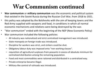 War Communism continued
• War communism or military communism was the economic and political system
that existed in the Soviet Russia during the Russian Civil War, from 1918 to 1921.
• this policy was adopted by the Bolsheviks with the aim of keeping towns and the
Red Army supplied with weapons and food, in conditions in which all normal
economic mechanisms and relations were being destroyed by the war.
• "War communism” ended with the beginning of the NEP (New Economic Policy)
• War communism included the following policies:
– All industry was nationalized and strict centralized management was introduced.
– State monopoly on foreign trade was introduced.
– Discipline for workers was strict, and strikers could be shot.
– Obligatory labour duty was imposed onto "non-working classes".
– requisition of agricultural surpluses from peasants in excess of absolute minimum for
centralized distribution among the remaining population.
– Food and most commodities were rationed and distributed in a centralized way.
– Private enterprise became illegal.
– Military-like control of railroads was introduced.
 